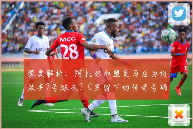 深度解析：阿扎尔加盟皇马后为何放弃7号球衣？C罗留下的传奇号码有何压力