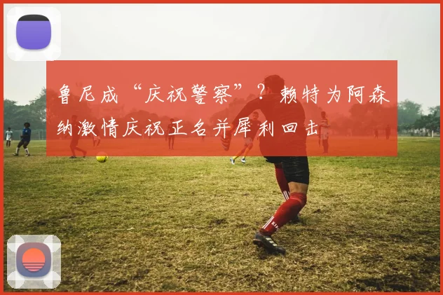 鲁尼成“庆祝警察”？赖特为阿森纳激情庆祝正名并犀利回击
