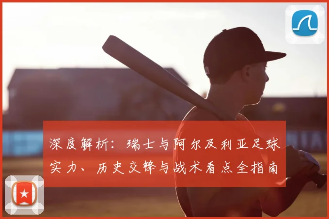 深度解析:瑞士与阿尔及利亚足球实力、历史交锋与战术看点全指南