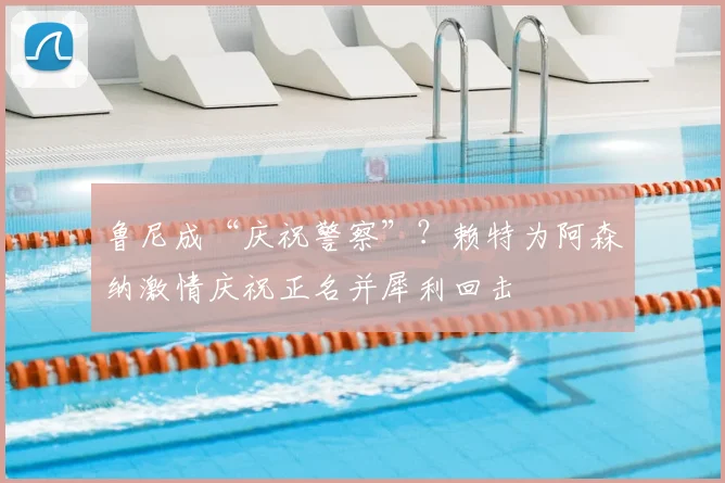 鲁尼成“庆祝警察”?赖特为阿森纳激情庆祝正名并犀利回击