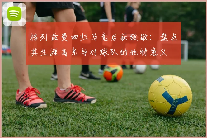 格列兹曼回归马竞后获致敬:盘点其生涯高光与对球队的独特意义