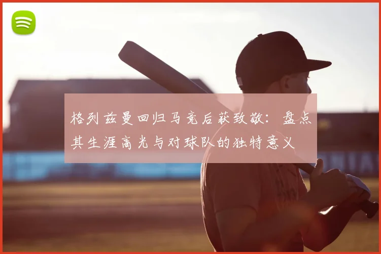 格列兹曼回归马竞后获致敬：盘点其生涯高光与对球队的独特意义