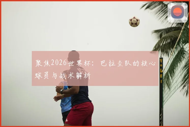 聚焦2026世界杯:巴拉圭队的核心球员与战术解析