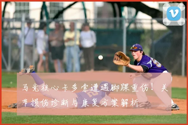 马竞核心卡多索遭遇脚踝重伤!关节损伤诊断与康复方案解析