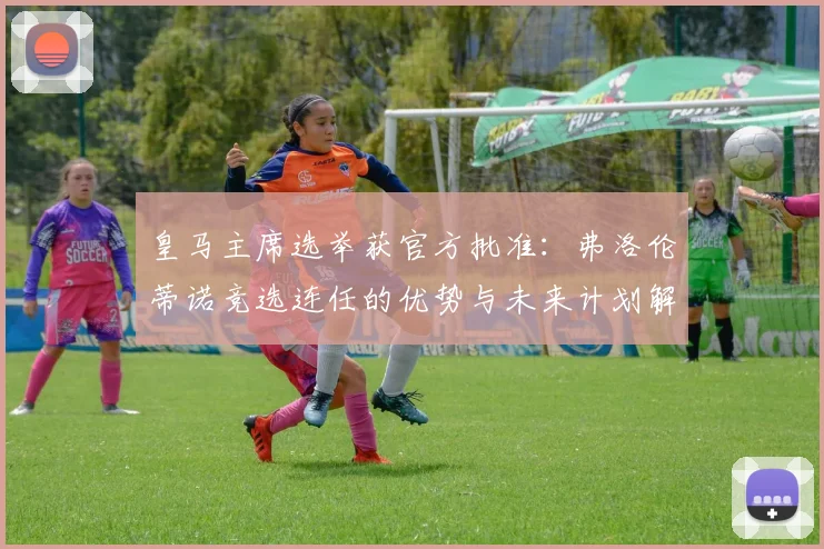 皇马主席选举获官方批准:弗洛伦蒂诺竞选连任的优势与未来计划解析
