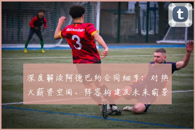 深度解读阿德巴约合同细节:对热火薪资空间、阵容构建及未来前景的影响分析